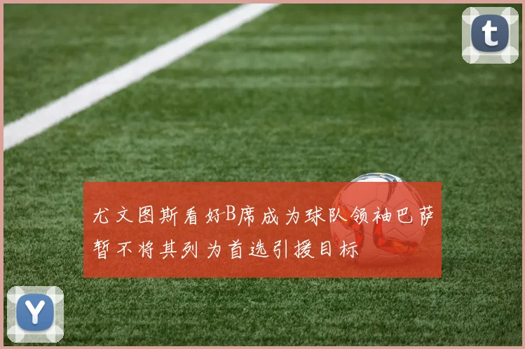 尤文图斯看好B席成为球队领袖巴萨暂不将其列为首选引援目标