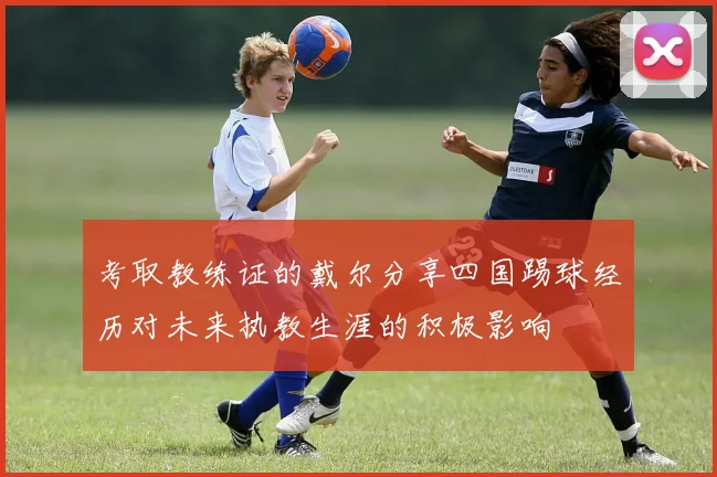 考取教练证的戴尔分享四国踢球经历对未来执教生涯的积极影响