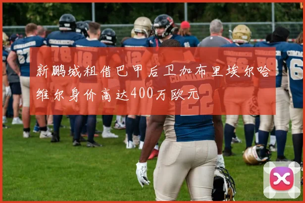 新鹏城租借巴甲后卫加布里埃尔哈维尔身价高达400万欧元