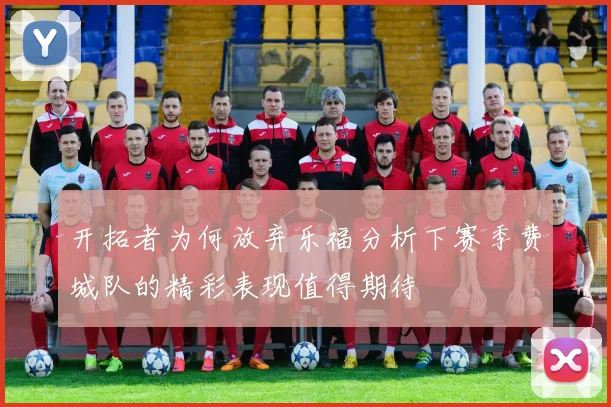 开拓者为何放弃乐福分析下赛季费城队的精彩表现值得期待