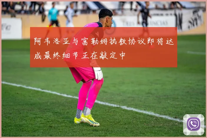 阿韦洛亚与富勒姆执教协议即将达成最终细节正在敲定中