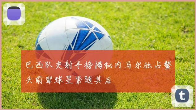 巴西队史射手榜揭秘内马尔独占鳌头前辈球星紧随其后