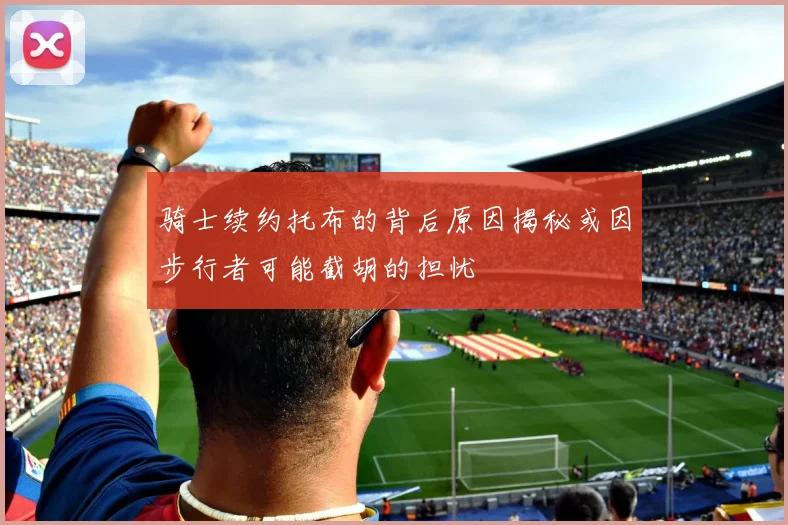 骑士续约托布的背后原因揭秘或因步行者可能截胡的担忧