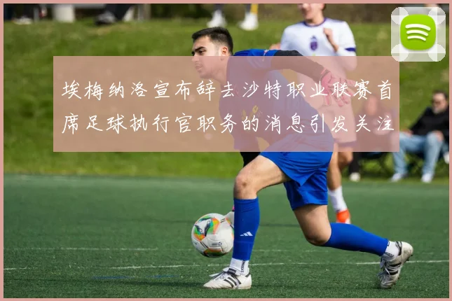 埃梅纳洛宣布辞去沙特职业联赛首席足球执行官职务的消息引发关注