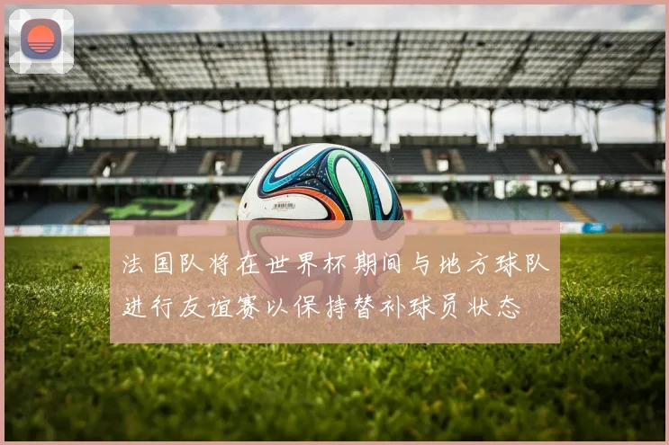 法国队将在世界杯期间与地方球队进行友谊赛以保持替补球员状态