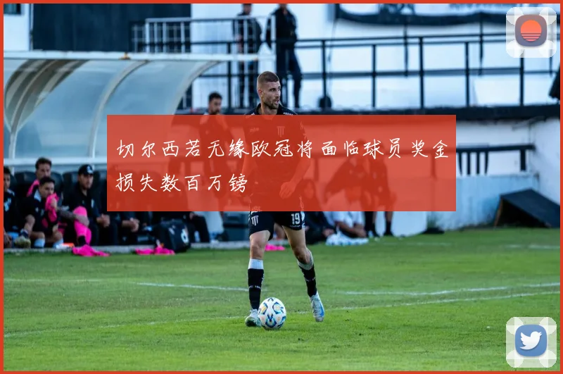 切尔西若无缘欧冠将面临球员奖金损失数百万镑