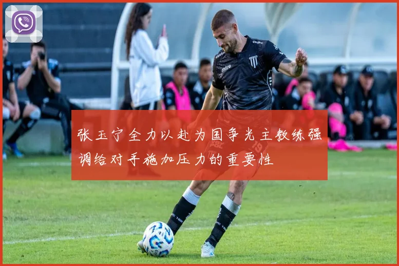 张玉宁全力以赴为国争光主教练强调给对手施加压力的重要性