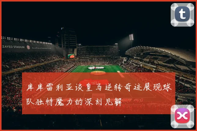 库库雷利亚谈皇马逆转奇迹展现球队独特魔力的深刻见解