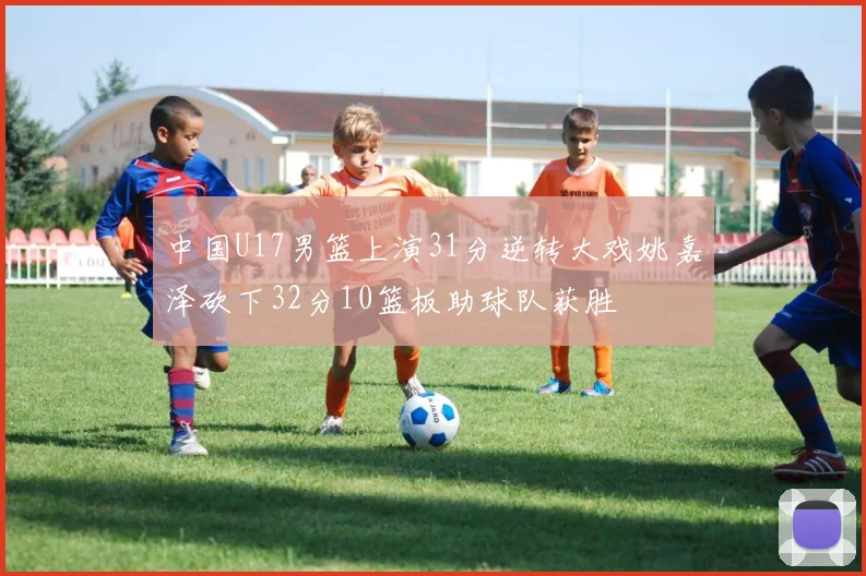 中国U17男篮上演31分逆转大戏姚嘉泽砍下32分10篮板助球队获胜