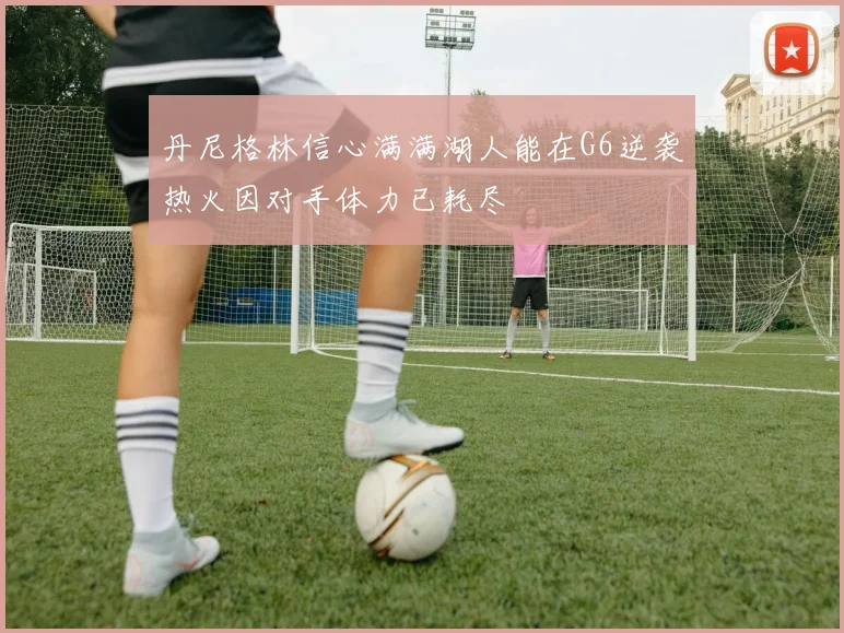 丹尼格林信心满满湖人能在G6逆袭热火因对手体力已耗尽