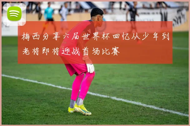 梅西分享六届世界杯回忆从少年到老将即将迎战首场比赛