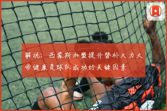 解说：西蒙斯加盟提升替补火力大帝健康是球队成功的关键因素
