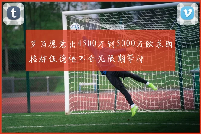 罗马愿意出4500万到5000万欧求购格林伍德他不会无限期等待