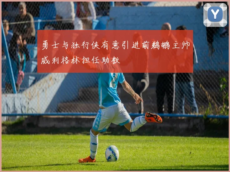 勇士与独行侠有意引进前鹈鹕主帅威利格林担任助教