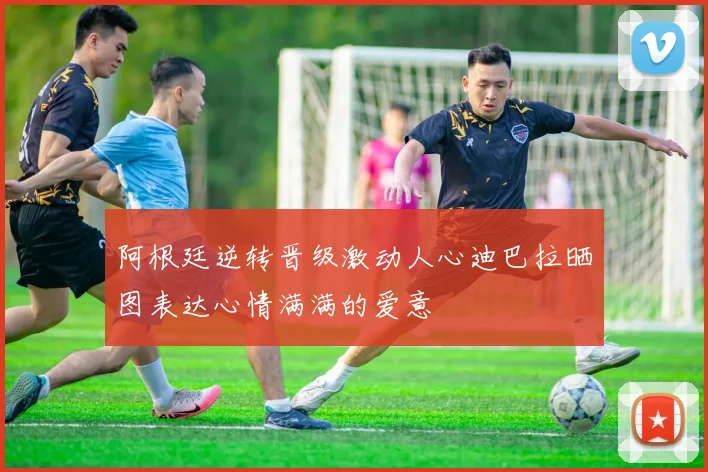 阿根廷逆转晋级激动人心迪巴拉晒图表达心情满满的爱意