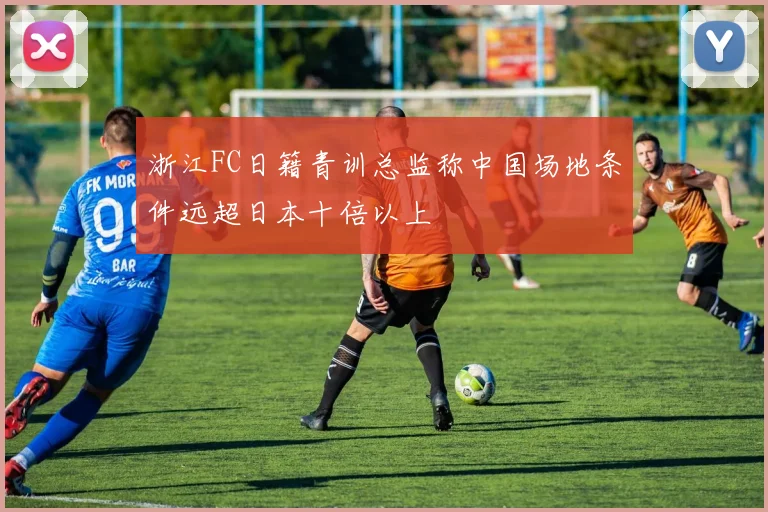 浙江FC日籍青训总监称中国场地条件远超日本十倍以上