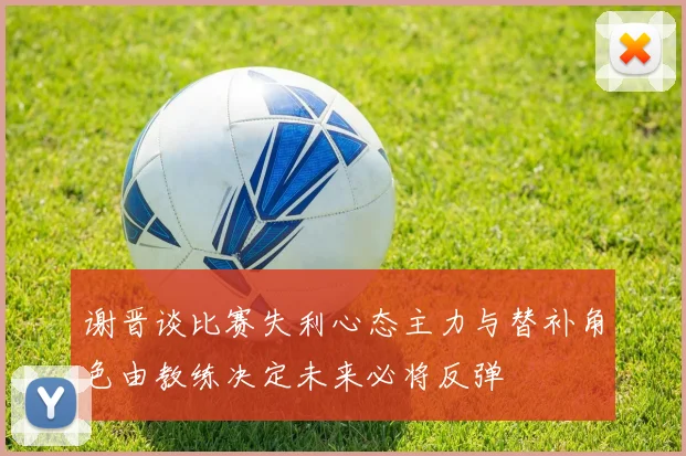 谢晋谈比赛失利心态主力与替补角色由教练决定未来必将反弹