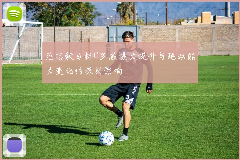 范志毅分析C罗威慑力提升与跑动能力变化的深刻影响