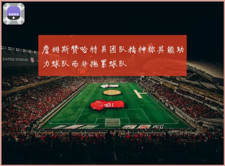 詹姆斯赞哈特具团队精神称其能助力球队而非拖累球队