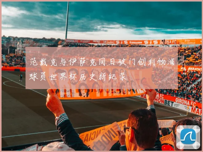 范戴克与伊萨克同日破门创利物浦球员世界杯历史新纪录