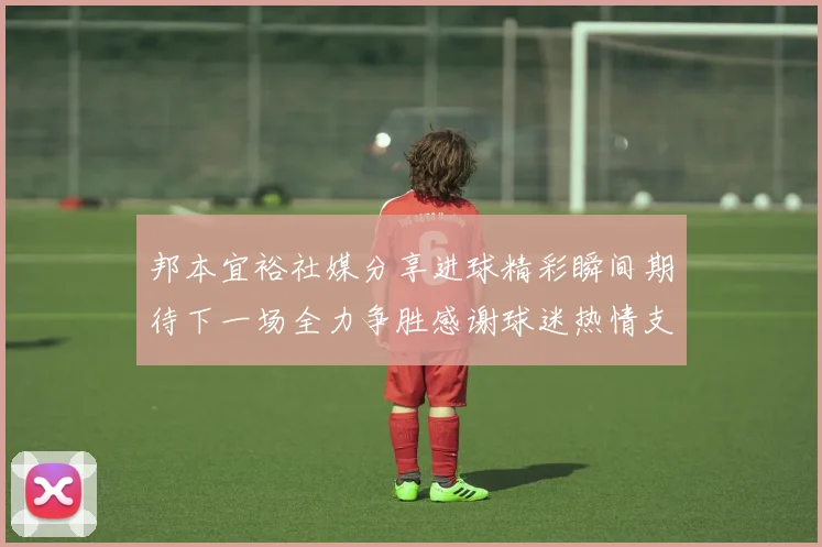 邦本宜裕社媒分享进球精彩瞬间期待下一场全力争胜感谢球迷热情支持
