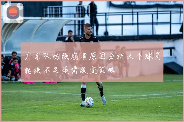 广东队防线崩溃原因分析大个球员轮换不足亟需改变策略