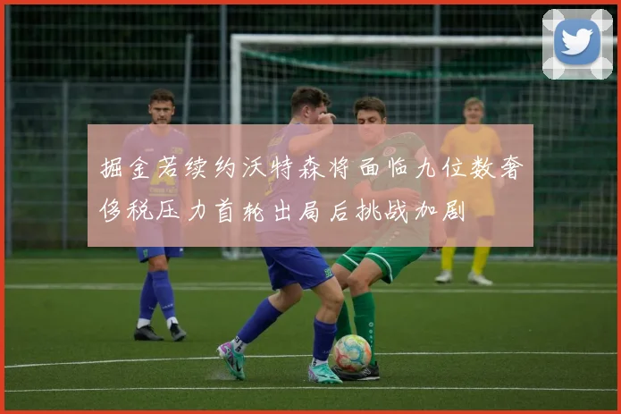 掘金若续约沃特森将面临九位数奢侈税压力首轮出局后挑战加剧