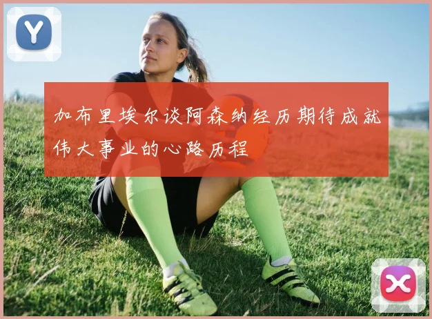 加布里埃尔谈阿森纳经历期待成就伟大事业的心路历程