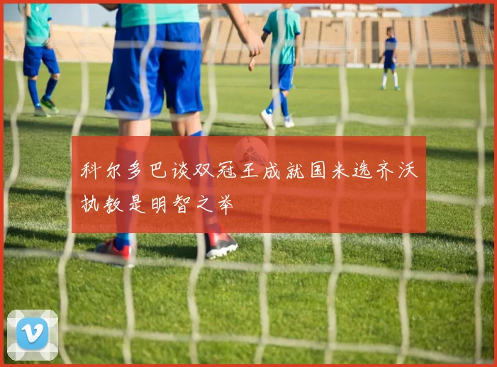 科尔多巴谈双冠王成就国米选齐沃执教是明智之举