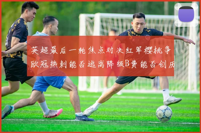英超最后一轮焦点对决红军樱桃争欧冠热刺能否逃离降级B费能否创历史新高
