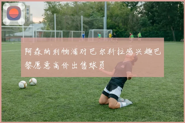 阿森纳利物浦对巴尔科拉感兴趣巴黎愿意高价出售球员