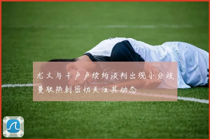 尤文与卡卢卢续约谈判出现小分歧曼联热刺密切关注其动态