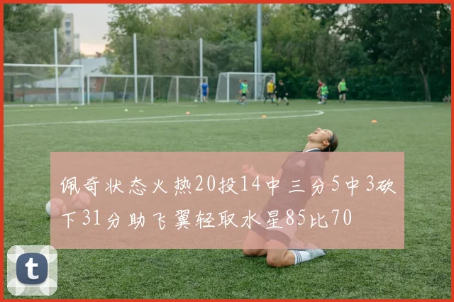 佩奇状态火热20投14中三分5中3砍下31分助飞翼轻取水星85比70