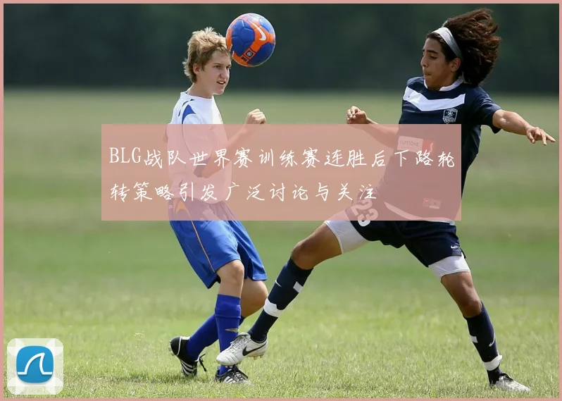 BLG战队世界赛训练赛连胜后下路轮转策略引发广泛讨论与关注