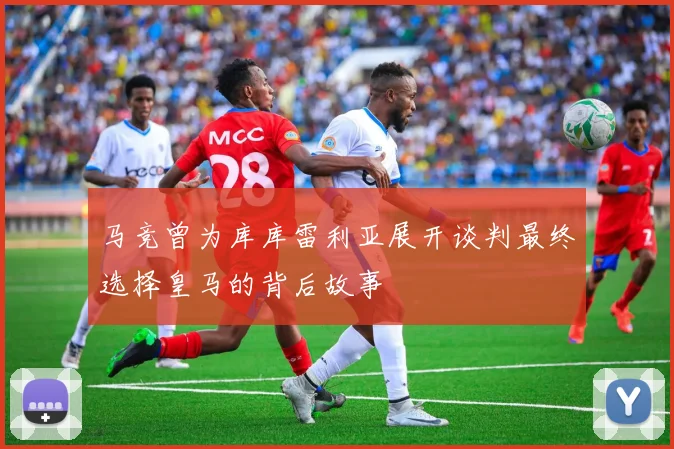 马竞曾为库库雷利亚展开谈判最终选择皇马的背后故事