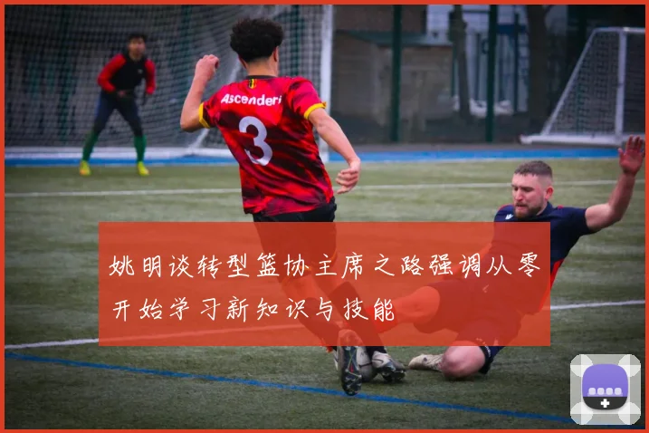 姚明谈转型篮协主席之路强调从零开始学习新知识与技能